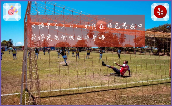 火博平台入口：如何在角色养成中获得更高的收益与乐趣