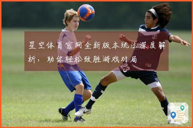 星空体育官网全新版本玩法深度解析,助你轻松致胜游戏对局