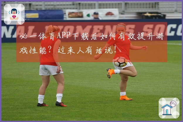 必一体育APP下载后如何有效提升游戏性能？过来人有话说！