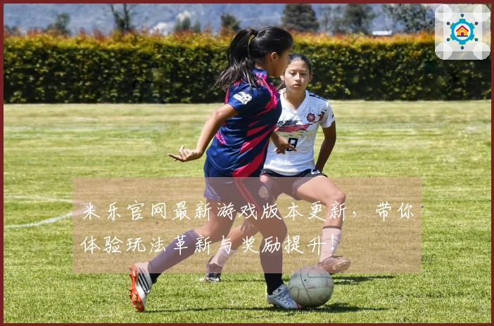 米乐官网最新游戏版本更新，带你体验玩法革新与奖励提升！