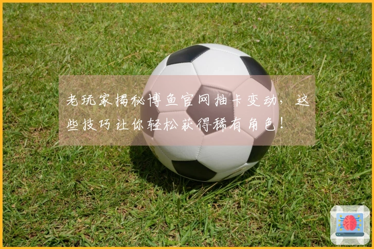 老玩家揭秘博鱼官网抽卡变动，这些技巧让你轻松获得稀有角色！