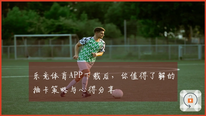 乐竞体育APP下载后，你值得了解的抽卡策略与心得分享