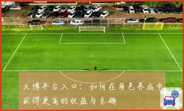 火博平台入口：如何在角色养成中获得更高的收益与乐趣